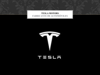Tesla, Inc. es una empresa estadounidense con sede en Palo Alto,
California, y liderada por Elon Musk, que diseña, fabrica y vende
automóviles eléctricos, componentes para la propulsión de vehículos
eléctricos y baterías domésticas.Fue fundada en julio de 2003, por Elon
Musk, JB Straubel y Martin Eberhard.
TESLA MOTORS
FABRICANTE DE AUTOMÓVILES
 