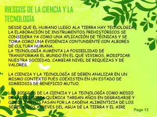 Page 13
RIESGOS DE LA CIENCIA Y LA
TECNOLOGÍA
DESDE QUE EL HUMANO LLEGO ALA TIERRA HAY TECNOLOGÍA
LA ELABORACIÓN DE INSTRUMENTOS PREHISTÓRICOS SE
CONSIDERA YA COMO UNA APLICACIÓN DE TÉCNICAS Y SE
TOMA COMO UNA EVIDENCIA CONTUNDENTE CON ALBORES
DE CULTURA HUMANA.
LA TECNOLOGÍA AUMENTA LA POSIBILIDAD DE
TRANSFORMAR EL MUNDO EN EL QUE VIVIMOS, MODIFICAR
NUESTRA SOCIEDAD, CAMBIAR NIVEL DE RIQUEZAS Y DE
VALORES.
LA CIENCIA Y LA TECNOLOGÍA SE DEBEN ANALIZAR EN UN
MISMO CONTEXTO PUES COEXISTEN EN UN ESTADO DE
SIMBIOSIS DE BENEFICIO MUTUO.
LOS RIESGOS DE LA CIENCIA Y LA TECNOLOGÍA COMO MEDIO
DE LA INDUSTRIA QUÍMICA TARDAN AÑOS EN DEGRADARSE Y
OTROS TANTOS PASAN POR LA CADENA ALIMENTICIA DE LOS
SERES VIVOS ATREVES DEL AGUA DE LA TIERRA Y EL AIRE
 