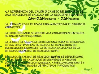 Page 3
•LA DIFERENCIA DEL CALOR O CAMBIO DE ENTALPIA DE
UNA REACCION SE CALCULA DE LA SIGUIENTE MANERA:
∆Hr=∑∆Hproductos - ∑∆Hreactivos
LA LETRA (∆) ES ULTILIZADA PARA MANIFESTAR EL CAMBIO O
VARIACION
LA EXPRESION ∆HR SE REFIERE ALA VARIACION DE ENTALPIA
EN UNA REACCION QUIMICA
LA LETRA ∑ SE USA PARA EXPRESAR UNA SUMA DE ENTALPIAS
DE LOS REACTIVOS,LAS ENTALPIAS SE HAN MEDIDO EN
CONDICIONES NORMALES, LA ENTALPIA CALCULADA ES LA
ENTALPIA ESTANDAR DE REACCION (∆H°R)
ENTALPIA ESTANDAR DE REACCION (∆H°R) SE DEFINE COMO
LA CANTIDAD DE CALOR QUE SE DESPRENDE O ABSORBE
DURANTE UNA REACCION QUIMICA, A PRESION CONSTANTE Y
SEGÚN LAS CANTIDADES DE REACTIVOS Y PRODUCTOS
 