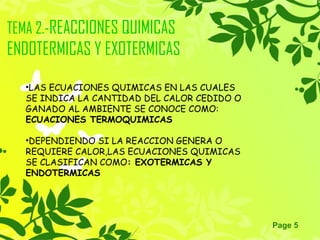 Page 5
TEMA 2.-REACCIONES QUIMICAS
ENDOTERMICAS Y EXOTERMICAS
•LAS ECUACIONES QUIMICAS EN LAS CUALES
SE INDICA LA CANTIDAD DEL CALOR CEDIDO O
GANADO AL AMBIENTE SE CONOCE COMO:
ECUACIONES TERMOQUIMICAS
•DEPENDIENDO SI LA REACCION GENERA O
REQUIERE CALOR,LAS ECUACIONES QUIMICAS
SE CLASIFICAN COMO: EXOTERMICAS Y
ENDOTERMICAS
 