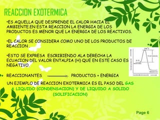 Page 6
REACCION EXOTERMICA
•ES AQUELLA QUE DESPRENDE EL CALOR HACIA EL
AMBIENTE.EN ESTA REACCION LA ENERGIA DE LOS
PRODUCTOS ES MENOR QUE LA ENERGIA DE LOS REACTIVOS.
•EL CALOR SE CONSIDERA COMO UNO DE LOS PRODUCTOS DE
REACCION .
•ESTO SE EXPRESA ESCRIBIENDO ALA DERECHA LA
ECUACION DEL VALOR ENTALPIA (H) QUE EN ESTE CASO ES
NEGATIVO.
REACCIONANTES PRODUCTOS + ENERGIA
UN EJEMPLO DE REACCION EXOTERMICA ES EL PASO DEL GAS
A LIQUIDO (CONDENSACION) Y DE LIQUIDO A SOLIDO
(SOLIFICACION)
 