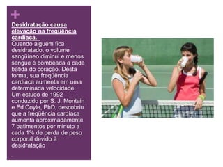 Desidratação causa elevação na freqüência cardíaca.  Quando alguém fica desidratado, o volume sangüíneo diminui e menos sangue é bombeada a cada batida do coração. Desta forma, sua freqüência cardíaca aumenta em uma determinada velocidade. Um estudo de 1992 conduzido por S. J. Montain e Ed Coyle, PhD, descobriu que a freqüência cardíaca aumenta aproximadamente 7 batimentos por minuto a cada 1% de perda de peso corporal devido à desidratação . 