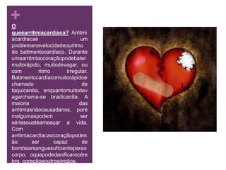 O queéarritmiacardíaca? Arritmiacardíacaé um problemanavelocidadeouritmo do batimentocardíaco. Durante umaarritmiaocoraçãopodebatermuitorápido, muitodevagar, ou com ritmo irregular. Batimentocardíacomuitorápidoéchamado de taquicardia, enquantomuitodevagarchama-se bradicardia. A maioria das arritmiasnãocausadanos, porémalgumaspodem ser sériasouatéameaçar a vida. Com arritmiacardíacaocoraçãopodenão ser capaz de bombearsanguesuficienteparaocorpo, oquepodedanificarocérebro, coraçãoeoutrosórgãos.