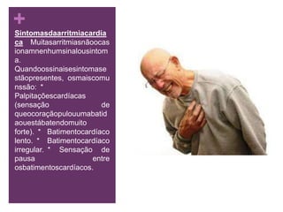 Sintomasdaarritmiacardíaca  Muitasarritmiasnãoocasionamnenhumsinalousintoma. Quandoossinaisesintomasestãopresentes, osmaiscomunssão: * Palpitaçõescardíacas (sensação de queocoraçãopulouumabatidaouestábatendomuito forte). * Batimentocardíaco lento. * Batimentocardíaco irregular. * Sensação de pausa entre osbatimentoscardíacos.
