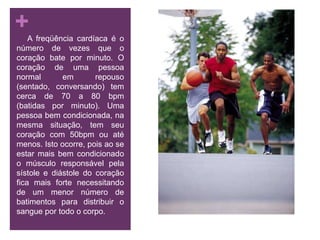      A freqüência cardíaca é o número de vezes que o coração bate por minuto. O coração de uma pessoa normal em repouso (sentado, conversando) tem cerca de 70 a 80 bpm (batidas por minuto). Uma pessoa bem condicionada, na mesma situação, tem seu coração com 50bpm ou até menos. Isto ocorre, pois ao se estar mais bem condicionado o músculo responsável pela sístole e diástole do coração fica mais forte necessitando de um menor número de batimentos para distribuir o sangue por todo o corpo.