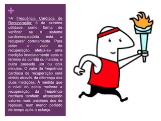  >A Frequência Cardíaca de Recuperação: é de extrema utilidade como forma de verificar se o sistema cardiorrespiratório está a recuperar corretamente. Para obter o valor de recuperação, efetua-se uma medição imediatamente após o término da corrida ou marcha, e outra passado um ou dois minutos. O valor da frequência cardíaca de recuperação será obtido através da diferença das duas medições. À medida que o nível do atleta melhora a recuperação da frequência cardíaca também, alcançando valores mais próximos dos de repouso, num menor período de tempo após o esforço.