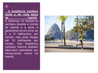     A freqüência cardíaca tende a ser mais baixa de manhã. A diferença na freqüência cardíaca durante a corrida de manhã e à tarde é geralmente de em torno de 5 a 6 batimentos por minuto, mas pode chegar até 10 batimentos por minuto. Sua freqüência cardíaca máxima também sãomuitos batimentos por minuto,sendo menor de manhã.