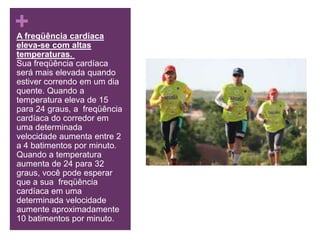 A freqüência cardíaca eleva-se com altas temperaturas. Sua freqüência cardíaca será mais elevada quando estiver correndo em um dia quente. Quando a temperatura eleva de 15 para 24 graus, a  freqüência cardíaca do corredor em uma determinada velocidade aumenta entre 2 a 4 batimentos por minuto. Quando a temperatura aumenta de 24 para 32 graus, você pode esperar que a sua  freqüência cardíaca em uma determinada velocidade aumente aproximadamente 10 batimentos por minuto.