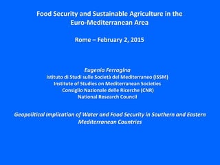 Geopolitical Implication of Water and Food Security in Southern and Eastern
Mediterranean Countries
Eugenia Ferragina
Istituto di Studi sulle Società del Mediterraneo (ISSM)
Institute of Studies on Mediterranean Societies
Consiglio Nazionale delle Ricerche (CNR)
National Research Council
Food Security and Sustainable Agriculture in the
Euro-Mediterranean Area
Rome – February 2, 2015
 
