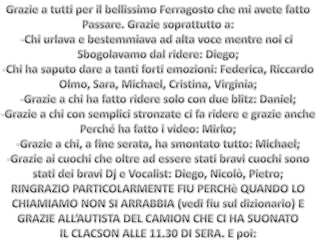 Grazie a tutti per il bellissimo Ferragosto che mi avete fattoPassare. Grazie soprattutto a:Chi urlava e bestemmiava ad alta voce mentre noi ci Sbogolavamo dal ridere: Diego;Chi ha saputo dare a tanti forti emozioni: Federica, RiccardoOlmo, Sara, Michael, Cristina, Virginia;Grazie a chi ha fatto ridere solo con due blitz: Daniel;