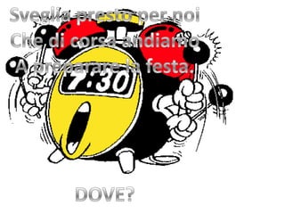 Sveglia presto per noiChe di corsa andiamoA preparare la festa.DOVE?