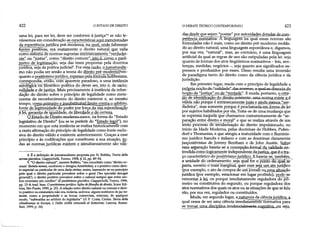 422 O ESTADO DE DIREITO
uma lei, para ser lei, deve ser conforme à justiça"4se não le­
vássemos em consideração as características aqui mencionadas
da experiência jurídica pré-modema, na qual, onde faltassem
fontes positivas, era exatamente o direito' naturai„que„yalia
como sistema de normas supostas intrinsecamente "verdadei­
ras" ou "justas", como "direito comum", isto élcomo o parâ­
metro de legitimação, seja das teses propostas pela doutrina
jurídica, seja da prática judicial5. Por essa razão, o jusnaturalis-
mo não podia ser senão a teoria do direito pré-modernoj^en-
quanto o positivismojurídico, expressopelafórmula hobbesiana,
correspondia, então, com aparente paradoxo, a uma instância
axioló^cá õü filõsÕfico-política do dever ser, isto é, de racio^
naHdade.e de justiça. Mais precisamente à instância da refun-
dação do direito sobre o princípio de legalidade como meta-
norma de reconhecimento do direito existente e, ao mesmo
tempo, como primeiro e insubstituível limite contra o arbítrio,
fonte de legitimidade dopoder por força da sua subordinação'
Jtfil, garantia de igt^Iâade. de liberdade e de,certeza.
QJgjfrdn dp Direito mndemanasre. na forma do "Estado
legislativo de Direito" (ou se se preferir do "Estado legal"), no
momento em que esta instância se realiza historicamente com
a exata afirmação do princípio de legalidade como fonte exclu­
siva do direitó válido e existente anteriormente. Graças a esse
princípio e às codificações que constituem a sua atuação, to­
das as normas jurídicas existem e simultaneamente são váli­
4 É a definição de jusnaturalismo proposta por N. Bobbio, Teoria delia
normagnmdica, Giappichelli, Torino, 1958, § 12, pp. 49-54.
5 "O direito natural", escreve Bobbio, "era concebido como "direito co­
mum {kotnósnomos, conforme o designa Aristóteles), e o positivo como direi­
to especial ou particular de uma dada civitas; assim, baseando-se no princípio
pelo qual o direito particular prevalece sobre o geral ('lex spedalis derogat
generali'), o direito positivo prevalece sobre o natural sempre que entre am­
bos ocorresse um conflito" (IIpositivismo giuridico, Giappichelli, Torino, 1996,
pp. 13-4; trad. bras. Opositivismojurídico: lições defilosofia dodireito, ícone Edi­
tora, São Paulo, 1999, p. 25). A relação entre direito natural ou comum e direi­
to positivo ou estatutário não era, todavia, unívoca: alguns institutos áejus na­
turale, como a propriedade e as trocas comerciais, estavam, de qualquer
modo, "subtraídas ao arbítrio do legislador" (cf. P. Costa, Civitas. Storia delia
cittadinanza in Europa, 1, Dalla cioiltà comunale al Settecento, Laterza, Roma-
Bari, 1999, p. 34).
das desde que sejam "postas" por autoridades dotadas de com­
O DEBATE TEÓRICO CONTEMPORÂNEO 423
petência normativa. A liriguãgêm na qual essas normas são
formuladas não é mais, como no direito pré-modemo molda­
do ao direito natural, uma linguagem espontânea e, digamos,
por sua vez, "natural", mas, ao contrário, é uma linguagem
artificial da qual as regras de uso são estipuladas pela lei: seja
quanto às formas dos atos lingüísticos normativos - leis, sen­
tenças, medidas, negócios -, seja quanto aos significados ex­
pressos e produzidos por esses. Disso resulta uma inversão
de paradigma tanto do direito como da ciência jurídica e da
jurisdição.
Em primeiro lugar, muda com o princípio de legalidade a
noção de "justiça" ou de "verdade". E muda, portanto, o crité­
rio de identificação do direitQ_existente^jumanorma existe e.é
válida não porque é intrinsecamente justa e ainda menos "ver-
dadeira", mas somente,porque é proclainada,emÍQrina.deJei
por sujeitos habilitados por ela. Trata-se de uma mudança que
se expressa naquela que chamamos costumeiramente de "se­
paração entre direito e moral" e que se realiza através de um
lento processo de sécülarização do direito impulsionado, no
início da Idade Moderna, pelas doutrinas de Hobbes, Pufen-
dorf e Thomasius, e que atingiu a maturidade com o fluminis-
mo jurídico francês e italiano e com as doutrinas claramente
juspositivistas de Jeremy Bentham e de John Austin. Sobre
essa separação baseia-se a concepcãaiormal da validade en­
tendida como logicamente independente dajustiça, que é otra-
ço característico do positivismo jurídico. E baseia-se, também,
a unidade dò ordenamento: seja qual for o ponto do quãl sè~
parta, mesriío ó mais"margihal, quer esse seja um ato jurídico
(por exemplo, o ato da compra de umjornal) ou uma situação
jurídica (por exemplo, estacionar em lugar proibido), pode-se
remontar,.àJfii? ou porque imediatamente reguladora do~pn-
meiro ou constitutiva do segundo, ou porque reguladora dos
atos normativos dòs quais os atos ou as situações de que se fala
são, por sua vez, regulados ou constituídos.
Muda, em segundo lugar, a natureza da ciência jurídica, a.
qual cessa de ser uma ciência imediataméritelríonnativa para
se tomar uma_disciplina femdendabB^t&XQgrutiva/.jou seja,
 