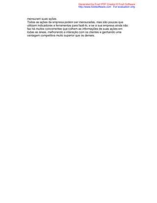 Generated by Foxit PDF Creator © Foxit Software
                                       http://www.foxitsoftware.com For evaluation only.



mensuram suas ações.
Todas as ações da empresa podem ser mensuradas, mas são poucas que
utilizam indicadores e ferramentas para fazê-lo, e se a sua empresa ainda não
faz há muitos concorrentes que colhem as informações de suas ações em
todas as áreas, melhorando a interação com os clientes e ganhando uma
vantagem competitiva muito superior que os demais.
 