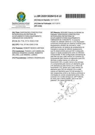 (22) Data do Depósito: 04/11/2013
(43) Data da Publicação: 03/11/2015
(RPI 2339)
(21) BR 202013028412-8 U2
Ministério do Desenvolvimento, Indústria
República Federativa do Brasil
Instituto Nacional da Propriedade Industrial
e do Comércio Exterior
*BR202013028412U
INPI
(54) Título: DISPOSIÇÃO CONSTRUTIVA
INTRODUZIDA EM SISTEMA DE
ACOPLAMENTO PARA EQUIPAMENTO
VIBRADOR DE CONCRETO
(51) Int. Cl.: F16L 37/14; E04G 21/08
(52) CPC: F16L 37/146; E04G 21/08
(73) Titular(es): ROBERT BOSCH LIMITADA
(72) Inventor(es): THIAGO LUIZ CABRELON,
ADRIANO ROGÉRIO CAGNIN, ROBERTO
OELLING, LUIZ AMARAL LUNKES
(74) Procurador(es): CARINA S RODRIGUES
(57) Resumo: RESUMO Patente de Modelo de
Utilidade: DISPOSIÇÃO CONSTRUTIVA
INTRODUZIDA EM SISTEMA DE
ACOPLAMENTO PARA EQUIPAMENTO
VIBRADOR DE CONCRETO. O presente
modelo de utilidade refere-se a uma disposição
construtiva introduzida em sistema conector para
equipamento vibrador de concreto e, mais
particularmente, ao sistema de acoplamento do
mangote à carcaça do referido equipamento,
que foi desenvolvido para permitir o adequado,
seguro e rápido acoplamento entre os referidos
componentes. A dita configuração caracteriza-se
pelo fato de que o pelo menos um conector (3)
compreende pelo menos um elemento guia (33)
alinhado a pelos menos um orifício de
travamento (32), e a pelo menos uma carcaça
(1) compreende pelo menos um elemento guia
(14) alinhado ao pelo menos um o orifício de
travamento (13), sendo que o pelo menos um
elemento guia (33) do conector (3) e o pelo
menos um elemento guia (14) da carcaça (1)
são cooperantes entre si de modo a promover a
orientação do correto acoplamento entre o dito
conector (3) e a dita carcaça (2). [AFY1]Sonia,
eu evito usar o termo pedido, pois e se virar
patente?, Ai o texto fica fora d(...)
 
