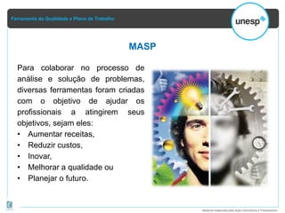 Ferramenta da Qualidade e Plano de Trabalho
Material elaborado pela Ação Consultoria e Treinamento
MASP
Para colaborar no processo de
análise e solução de problemas,
diversas ferramentas foram criadas
com o objetivo de ajudar os
profissionais a atingirem seus
objetivos, sejam eles:
• Aumentar receitas,
• Reduzir custos,
• Inovar,
• Melhorar a qualidade ou
• Planejar o futuro.
 