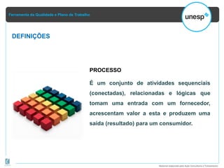 Ferramenta da Qualidade e Plano de Trabalho
Material elaborado pela Ação Consultoria e Treinamento
DEFINIÇÕES
PROCESSO
É um conjunto de atividades sequenciais
(conectadas), relacionadas e lógicas que
tomam uma entrada com um fornecedor,
acrescentam valor a esta e produzem uma
saída (resultado) para um consumidor.
 