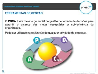 Ferramenta da Qualidade e Plano de Trabalho
Material elaborado pela Ação Consultoria e Treinamento
O PDCA é um método gerencial de gestão de tomada de decisões para
garantir o alcance das metas necessárias à sobrevivência da
organização.
Pode ser utilizado na realização de qualquer atividade da empresa.
FERRAMENTAS DE GESTÃO
 