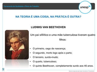Ferramenta da Qualidade e Plano de Trabalho
Material elaborado pela Ação Consultoria e Treinamento
NA TEORIA É UMA COISA, NA PRÁTICA É OUTRA?
LUDWIG VAN BEETHOVEN
Um pai sifilítico e uma mãe tuberculosa tiveram quatro
filhos:
• O primeiro, cego de nascença;
• O segundo, morto logo após o parto;
• O terceiro, surdo-mudo;
• O quarto, tuberculoso;
• O quinto Beethoven, completamente surdo aos 46 anos.
 
