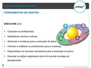 Ferramenta da Qualidade e Plano de Trabalho
Material elaborado pela Ação Consultoria e Treinamento
EXECUTAR (DO):
 Capacitar os profissionais;
 Estabelecer normas e rotinas;
 Gerenciar a mudança para a execução do plano;
 Informar e mobilizar os profissionais para a mudança;
 Disponibilizar os recursos necessários para a execução do plano;
 Executar as ações exatamente como foi previsto na etapa de
planejamento
FERRAMENTAS DE GESTÃO
 