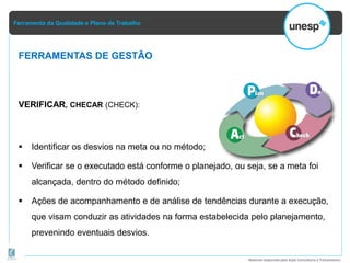 Ferramenta da Qualidade e Plano de Trabalho
Material elaborado pela Ação Consultoria e Treinamento
VERIFICAR, CHECAR (CHECK):
 Identificar os desvios na meta ou no método;
 Verificar se o executado está conforme o planejado, ou seja, se a meta foi
alcançada, dentro do método definido;
 Ações de acompanhamento e de análise de tendências durante a execução,
que visam conduzir as atividades na forma estabelecida pelo planejamento,
prevenindo eventuais desvios.
FERRAMENTAS DE GESTÃO
 
