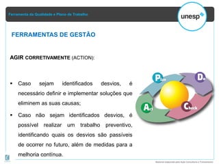 Ferramenta da Qualidade e Plano de Trabalho
Material elaborado pela Ação Consultoria e Treinamento
AGIR CORRETIVAMENTE (ACTION):
 Caso sejam identificados desvios, é
necessário definir e implementar soluções que
eliminem as suas causas;
 Caso não sejam identificados desvios, é
possível realizar um trabalho preventivo,
identificando quais os desvios são passíveis
de ocorrer no futuro, além de medidas para a
melhoria contínua.
FERRAMENTAS DE GESTÃO
 