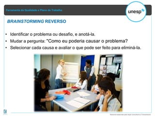 Ferramenta da Qualidade e Plano de Trabalho
Material elaborado pela Ação Consultoria e Treinamento
BRAINSTORMING REVERSO
• Identificar o problema ou desafio, e anotá-la.
• Mudar a pergunta: "Como eu poderia causar o problema?
• Selecionar cada causa e avaliar o que pode ser feito para eliminá-la.
 