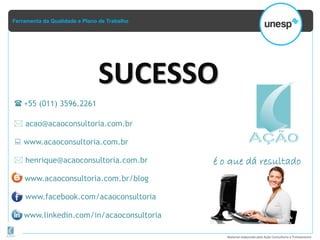 Ferramenta da Qualidade e Plano de Trabalho
Material elaborado pela Ação Consultoria e Treinamento
é o que dá resultado
 +55 (011) 3596.2261
 acao@acaoconsultoria.com.br
 www.acaoconsultoria.com.br
www.facebook.com/acaoconsultoria
www.linkedin.com/in/acaoconsultoria
www.acaoconsultoria.com.br/blog
SUCESSO
 henrique@acaoconsultoria.com.br
 