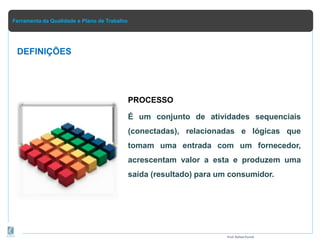 Ferramenta da Qualidade e Plano de Trabalho
DEFINIÇÕES
PROCESSO
É um conjunto de atividades sequenciais
(conectadas), relacionadas e lógicas que
tomam uma entrada com um fornecedor,
acrescentam valor a esta e produzem uma
saída (resultado) para um consumidor.
Prof.Rafael Parish
 