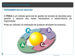 Ferramenta da Qualidade e Plano de Trabalho
O PDCA é um método gerencial de gestão de tomada de decisões para
garantir o alcance das metas necessárias à sobrevivência da
organização.
Pode ser utilizado na realização de qualquer atividade da empresa.
FERRAMENTAS DE GESTÃO
Prof.Rafael Parish
 