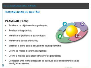 Ferramenta da Qualidade e Plano de Trabalho
PLANEJAR (PLAN):
 Ter claros os objetivos da organização;
 Realizar o diagnóstico;
 Identificar o problema e suas causas;
 Identificar a causa prioritária;
 Elaborar o plano para a solução da causa prioritária;
 Definir as metas a serem alcançadas;
 Definir o método para alcançar as metas propostas;
 Conseguir uma forma adequada de executá-las e considerando-se as
restrições existentes.
FERRAMENTAS DE GESTÃO
Prof.Rafael Parish
 