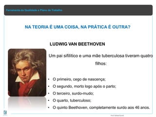 Ferramenta da Qualidade e Plano de Trabalho
NA TEORIA É UMA COISA, NA PRÁTICA É OUTRA?
Prof.Rafael Parish
LUDWIG VAN BEETHOVEN
Um pai sifilítico e uma mãe tuberculosa tiveram quatro
filhos:
• O primeiro, cego de nascença;
• O segundo, morto logo após o parto;
• O terceiro, surdo-mudo;
• O quarto, tuberculoso;
• O quinto Beethoven, completamente surdo aos 46 anos.
 