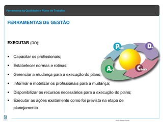 Ferramenta da Qualidade e Plano de Trabalho
EXECUTAR (DO):
 Capacitar os profissionais;
 Estabelecer normas e rotinas;
 Gerenciar a mudança para a execução do plano;
 Informar e mobilizar os profissionais para a mudança;
 Disponibilizar os recursos necessários para a execução do plano;
 Executar as ações exatamente como foi previsto na etapa de
planejamento
FERRAMENTAS DE GESTÃO
Prof.Rafael Parish
 