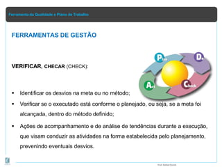 Ferramenta da Qualidade e Plano de Trabalho
VERIFICAR, CHECAR (CHECK):
 Identificar os desvios na meta ou no método;
 Verificar se o executado está conforme o planejado, ou seja, se a meta foi
alcançada, dentro do método definido;
 Ações de acompanhamento e de análise de tendências durante a execução,
que visam conduzir as atividades na forma estabelecida pelo planejamento,
prevenindo eventuais desvios.
FERRAMENTAS DE GESTÃO
Prof.Rafael Parish
 