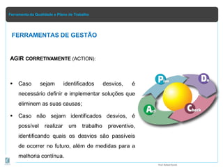 Ferramenta da Qualidade e Plano de Trabalho
AGIR CORRETIVAMENTE (ACTION):
 Caso sejam identificados desvios, é
necessário definir e implementar soluções que
eliminem as suas causas;
 Caso não sejam identificados desvios, é
possível realizar um trabalho preventivo,
identificando quais os desvios são passíveis
de ocorrer no futuro, além de medidas para a
melhoria contínua.
FERRAMENTAS DE GESTÃO
Prof.Rafael Parish
 