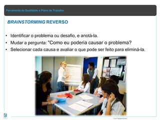 Ferramenta da Qualidade e Plano de Trabalho
BRAINSTORMING REVERSO
• Identificar o problema ou desafio, e anotá-la.
• Mudar a pergunta: "Como eu poderia causar o problema?
• Selecionar cada causa e avaliar o que pode ser feito para eliminá-la.
Prof.Rafael Parish
 