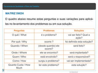 Ferramenta da Qualidade e Plano de Trabalho
O quadro abaixo resume estas perguntas e suas variações para aplicá-
las no levantamento dos problemas ou em sua solução.
Prof.Rafael Parish
Perguntas Problemas Soluções
O quê / What é o problema? vai ser feito? Qual a
ação?
Por quê / Why ocorre ? foi definida esta solução?
Quando / When (desde quando) ele
ocorre?
será feito?
Onde / Where ele se encontra? será implantada?
Quem / Who está envolvido? será o responsável?
Como / How surgiu o problema? vai ser implementada?
Quanto Custa / How
Much
ter este problema? esta solução?
MATRIZ 5W2H
 