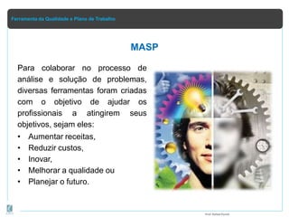 Ferramenta da Qualidade e Plano de Trabalho
MASP
Para colaborar no processo de
análise e solução de problemas,
diversas ferramentas foram criadas
com o objetivo de ajudar os
profissionais a atingirem seus
objetivos, sejam eles:
• Aumentar receitas,
• Reduzir custos,
• Inovar,
• Melhorar a qualidade ou
• Planejar o futuro.
Prof.Rafael Parish
 