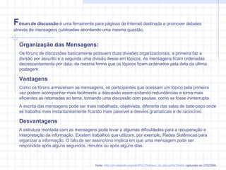 Organização das Mensagens: Os fóruns de discussões basicamente possuem duas divisões organizacionais, a primeira faz a divisão por assunto e a segunda uma divisão desse em tópicos. As mensagens ficam ordenadas decrescentemente por data, da mesma forma que os tópicos ficam ordenados pela data da última postagem. Vantagens Como os fóruns armazenam as mensagens, os participantes que acessam um tópico pela primeira vez podem acompanhar mais facilmente a discussão assim evitando redundâncias e torna mais eficientes as retomadas ao tema, tornando uma discussão com pausas, como se fosse ininterrupta. A escrita das mensagens pode ser mais trabalhada, objetivada, diferente das salas de bate-papo onde se trabalha mais instantaneamente ficando mais passível a desvios gramaticais e de raciocínio. Desvantagens A estrutura montada com as mensagens pode levar a algumas dificuldades para a recuperação e interpretação da informação. Existem trabalhos que utilizam, por exemplo, Redes Sistêmicas para organizar a informação. O fato de ser assíncrono implica em que uma mensagem pode ser respondida após alguns segundos, minutos ou após alguns dias. F órum de discussão  é uma ferramenta para páginas de Internet destinada a promover debates através de mensagens publicadas abordando uma mesma questão. Fonte:  http://pt.wikipedia.org/wiki/F%C3%B3rum_de_discuss%C3%A3o  capturado em 27022008. 