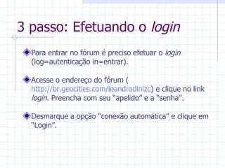 3 passo: Efetuando o  login Para entrar no fórum é preciso efetuar o  login  (log=autenticação in=entrar). Acesse o endereço do fórum ( http://br.geocities.com/leandrodinizc ) e clique no link  login . Preencha com seu “apelido” e a “senha”. Desmarque a opção “conexão automática” e clique em “Login”. 