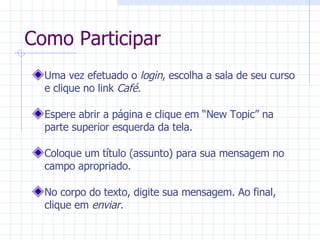 Como Participar Uma vez efetuado o  login , escolha a sala de seu curso e clique no link  Café. Espere abrir a página e clique em “New Topic” na parte superior esquerda da tela. Coloque um título (assunto) para sua mensagem no campo apropriado. No corpo do texto, digite sua mensagem. Ao final, clique em  enviar. 