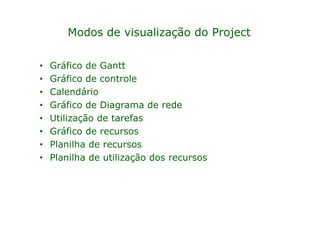 Modos de visualização do Project

•   Gráfico de Gantt
•   Gráfico de controle
•   Calendário
•   Gráfico de Diagrama de rede
•   Utilização de tarefas
•   Gráfico de recursos
•   Planilha de recursos
•   Planilha de utilização dos recursos
 