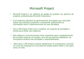 Microsoft Project
•   Microsoft Project é um software de gestão de projetos (ou gerência de
    projetos) produzido pela Microsoft Corporation.

•   É um poderoso aplicativo de gerenciamento de projetos que você pode
    utilizar para planejar, programar e representar graficamente as
    informações sobre o desenvolvimento de suas atividades.

•   Com o MS Project é fácil criar e modificar um conjunto de atividades e
    tarefas para atingir seus objetivos.

•   Este software é uma ferramenta muito importante para o estabelecimento
    de um plano inicial de um projeto, uma vez que permite estabelecer um
    cronograma dinâmico das atividades e responsabilidades.

•    Além disso, o MS Project recalcula rapidamente os cronogramas e permite
    ver como as mudanças em uma parte do projeto podem afetar o seu plano
    como um todo.
 