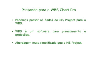Passando para o WBS Chart Pro

• Podemos passar os dados do MS Project para o
  WBS.

• WBS é um      software   para   planejamento    e
  projeções.

• Abordagem mais simplificada que o MS Project.
 