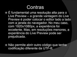 Contras
 É fundamental uma resolução alta para o
Live Preview – a grande vantagem do Live
Preview é poder colocar o editor lado a lado
com a janela do navegador. No meu caso,
com 1920x1080px, a experiência foi
excelente. Mas, em resoluções menores, a
experiência do Live Preview pode ser
prejudicada.
 Não permite abrir outro código que tenha
codificação diferente da UTF-8;
 