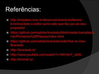 Referências:
 http://imasters.com.br/desenvolvimento/software-
livre/brackets-o-editor-para-web-que-faz-jus-ao-seu-
proposito/
 https://github.com/adobe/brackets/blob/master/samples/p
t-br/Primeiros%20Passos/index.html
 https://github.com/adobe/brackets/wiki/How-to-Use-
Brackets
 http://brackets.io/
 http://www.youtube.com/watch?v=NhVdn7_ub5k
 http://emmet.io/
 