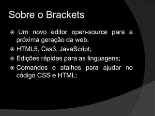 Sobre o Brackets
 Um novo editor open-source para a
próxima geração da web.
 HTML5, Css3, JavaScript;
 Edições rápidas para as linguagens;
 Comandos e atalhos para ajudar no
código CSS e HTML;
 