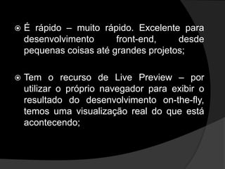  É rápido – muito rápido. Excelente para
desenvolvimento front-end, desde
pequenas coisas até grandes projetos;
 Tem o recurso de Live Preview – por
utilizar o próprio navegador para exibir o
resultado do desenvolvimento on-the-fly,
temos uma visualização real do que está
acontecendo;
 
