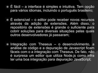  É fácil – a interface é simples e intuitiva. Tem opção
para vários idiomas, incluindo o português brasileiro;
 É extensível – o editor pode receber novos recursos
através da adição de extensões. Além disso, o
repositório de extensões é grande o suficiente para
cobrir soluções para diversas situações pelas quais
outros desenvolvedores já passaram;
 Integração com Theseus – o desenvolvimento, a
análise de código e a depuração de Javascript ficam
fáceis com o a integração com Theseus. De fato, não
é surpresa um editor que utiliza Node.js como infra
ter uma boa integração para depuração JavaScript;
 