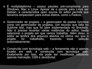  É multiplataforma – possui pacotes pré-compilados para
Windows, Mac e Linux. Apesar de o pacote para Linux ser
Debian, a característica open source do editor permite que
terceiros empacotem para outras distros, como o Fedora;
 Gerenciador de projetos – o gerenciador de pastas funciona
como um gerenciador de projetos. Um recurso que falta no
Sublime text, mas que foi bem implementado no Brackets.
Não é preciso levantar várias instâncias do editor, basta
selecionar o projeto em que vamos trabalhar. Além disso, o
editor se lembra dos arquivos abertos na última vez que o
projeto foi trabalhado, trazendo essa seleção
automaticamente;
 Construído com tecnologia web – a ferramenta não é apenas
focada em web, é construída com tecnologia web.
Exatamente por isso, ela pode ser modificada utilizando
apenas marcação, CSS e JavaScript;
 