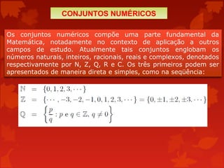 Os conjuntos numéricos compõe uma parte fundamental da
Matemática, notadamente no contexto de aplicação a outros
campos de estudo. Atualmente tais conjuntos englobam os
números naturais, inteiros, racionais, reais e complexos, denotados
respectivamente por N, Z, Q, R e C. Os três primeiros podem ser
apresentados de maneira direta e simples, como na seqüência:
CONJUNTOS NUMÉRICOS
 